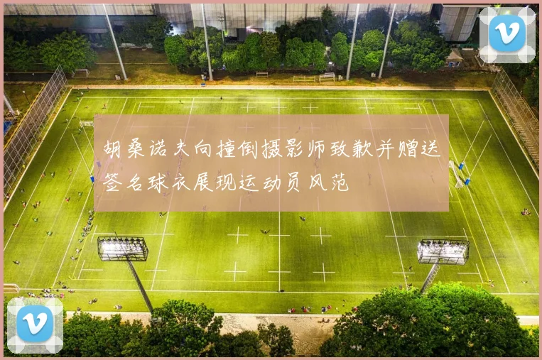 胡桑诺夫向撞倒摄影师致歉并赠送签名球衣展现运动员风范