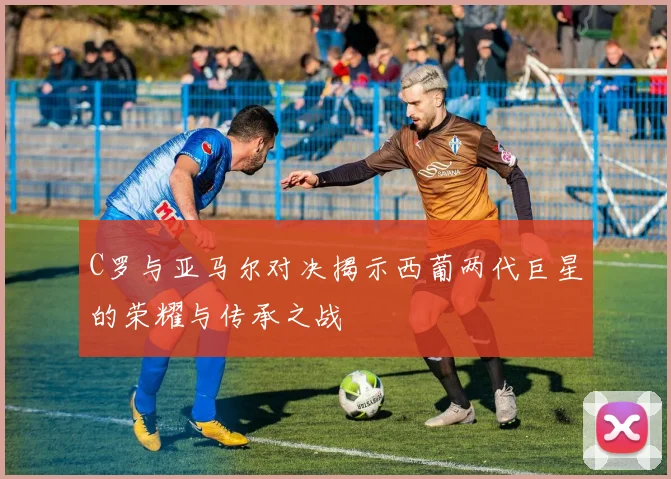 C罗与亚马尔对决揭示西葡两代巨星的荣耀与传承之战
