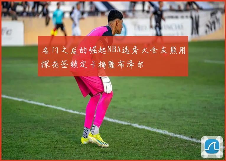 名门之后的崛起NBA选秀大会灰熊用探花签锁定卡梅隆布泽尔