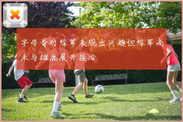 字母哥对绿军表现出兴趣但绿军尚未与雄鹿展开接洽