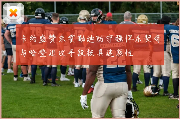 卡约盛赞朱霍勒迪防守强悍东契奇与哈登进攻手段极具迷惑性