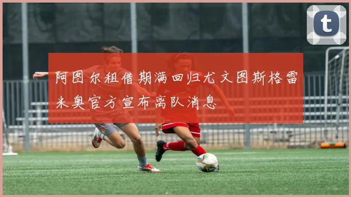 阿图尔租借期满回归尤文图斯格雷米奥官方宣布离队消息