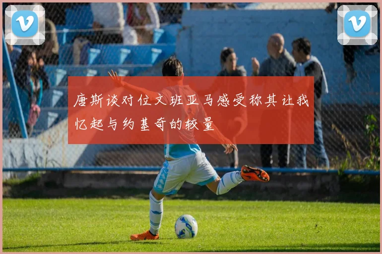 唐斯谈对位文班亚马感受称其让我忆起与约基奇的较量