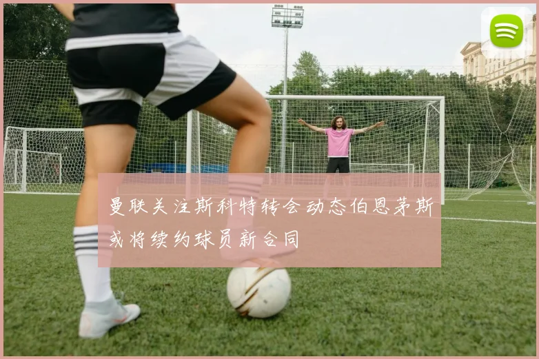 曼联关注斯科特转会动态伯恩茅斯或将续约球员新合同