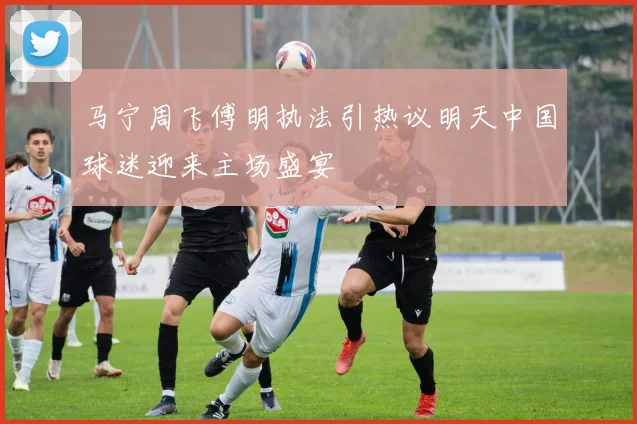 马宁周飞傅明执法引热议明天中国球迷迎来主场盛宴