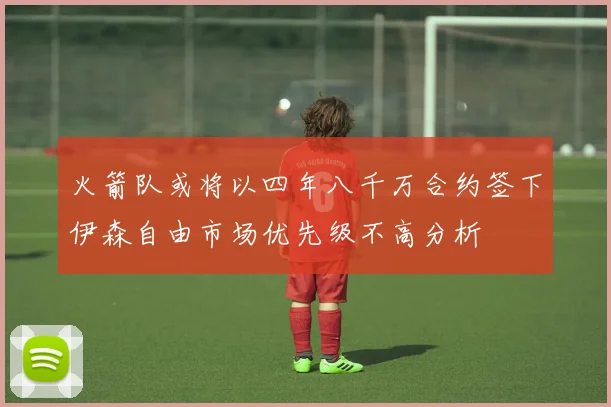 火箭队或将以四年八千万合约签下伊森自由市场优先级不高分析