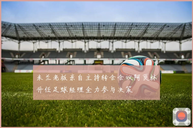 米兰老板亲自主持转会会议阿莫林升任足球经理全力参与决策