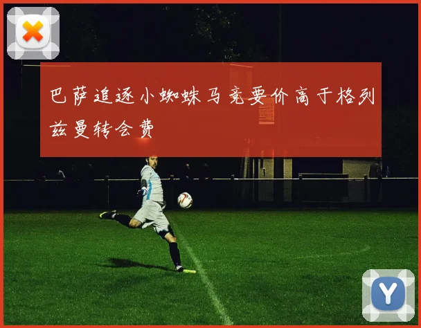 巴萨追逐小蜘蛛马竞要价高于格列兹曼转会费