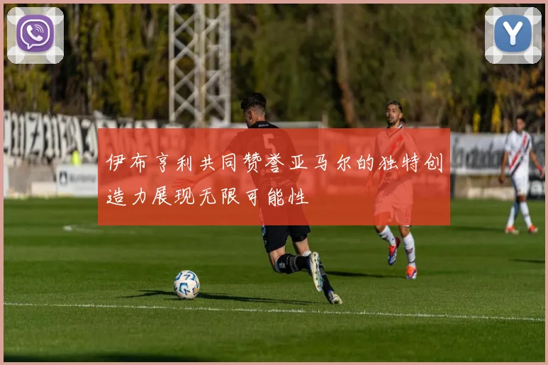 伊布亨利共同赞誉亚马尔的独特创造力展现无限可能性