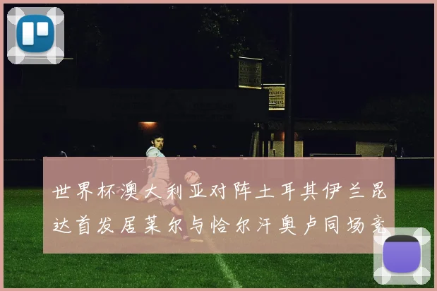 世界杯澳大利亚对阵土耳其伊兰昆达首发居莱尔与恰尔汗奥卢同场竞技