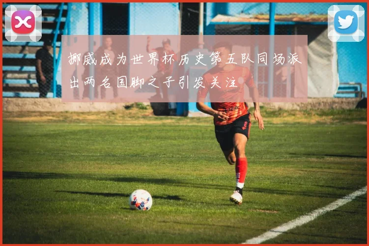 挪威成为世界杯历史第五队同场派出两名国脚之子引发关注