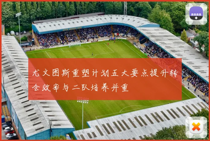 尤文图斯重塑计划五大要点提升转会效率与二队培养并重